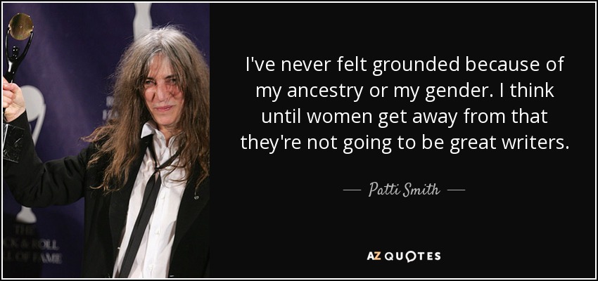 I've never felt grounded because of my ancestry or my gender. I think until women get away from that they're not going to be great writers. - Patti Smith