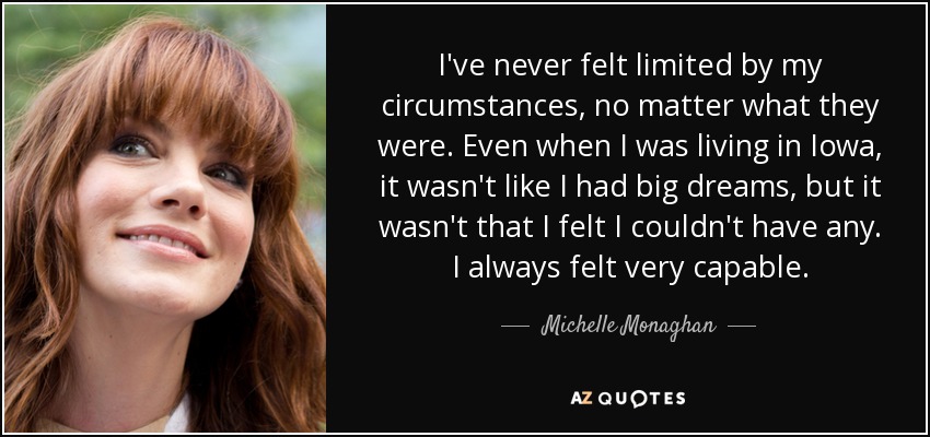 I've never felt limited by my circumstances, no matter what they were. Even when I was living in Iowa, it wasn't like I had big dreams, but it wasn't that I felt I couldn't have any. I always felt very capable. - Michelle Monaghan