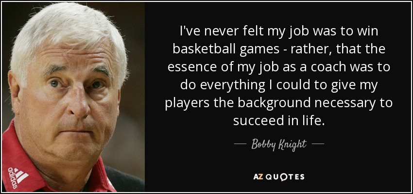 I've never felt my job was to win basketball games - rather, that the essence of my job as a coach was to do everything I could to give my players the background necessary to succeed in life. - Bobby Knight