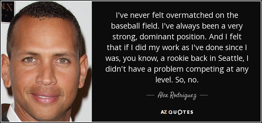 I've never felt overmatched on the baseball field. I've always been a very strong, dominant position. And I felt that if I did my work as I've done since I was, you know, a rookie back in Seattle, I didn't have a problem competing at any level. So, no. - Alex Rodriguez