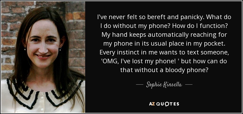 I've never felt so bereft and panicky. What do I do without my phone? How do I function? My hand keeps automatically reaching for my phone in its usual place in my pocket. Every instinct in me wants to text someone, 'OMG, I've lost my phone! ' but how can do that without a bloody phone? - Sophie Kinsella