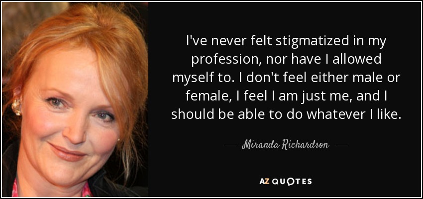I've never felt stigmatized in my profession, nor have I allowed myself to. I don't feel either male or female, I feel I am just me, and I should be able to do whatever I like. - Miranda Richardson