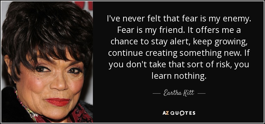 I've never felt that fear is my enemy. Fear is my friend. It offers me a chance to stay alert, keep growing, continue creating something new. If you don't take that sort of risk, you learn nothing. - Eartha Kitt