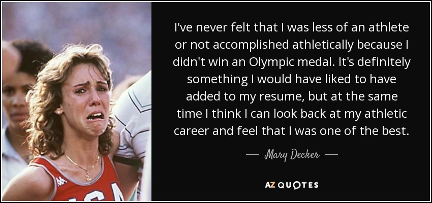 I've never felt that I was less of an athlete or not accomplished athletically because I didn't win an Olympic medal. It's definitely something I would have liked to have added to my resume, but at the same time I think I can look back at my athletic career and feel that I was one of the best. - Mary Decker