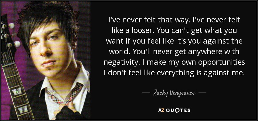 I've never felt that way. I've never felt like a looser. You can't get what you want if you feel like it's you against the world. You'll never get anywhere with negativity. I make my own opportunities I don't feel like everything is against me. - Zacky Vengeance