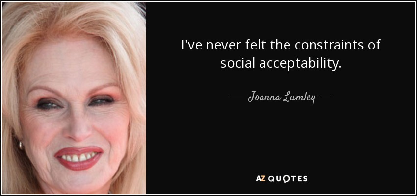 I've never felt the constraints of social acceptability. - Joanna Lumley