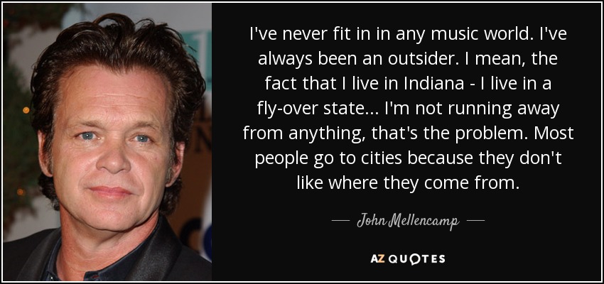 I've never fit in in any music world. I've always been an outsider. I mean, the fact that I live in Indiana - I live in a fly-over state... I'm not running away from anything, that's the problem. Most people go to cities because they don't like where they come from. - John Mellencamp