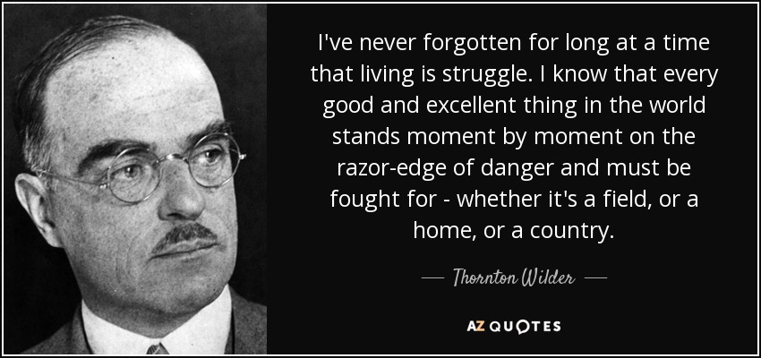 I've never forgotten for long at a time that living is struggle. I know that every good and excellent thing in the world stands moment by moment on the razor-edge of danger and must be fought for - whether it's a field, or a home, or a country. - Thornton Wilder