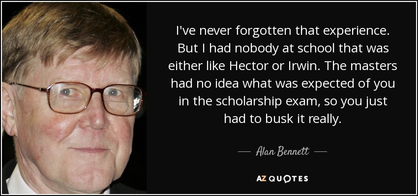 I've never forgotten that experience. But I had nobody at school that was either like Hector or Irwin. The masters had no idea what was expected of you in the scholarship exam, so you just had to busk it really. - Alan Bennett