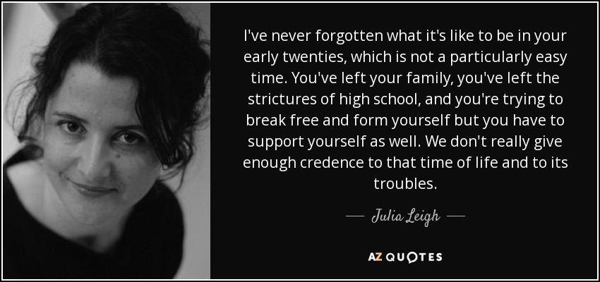 I've never forgotten what it's like to be in your early twenties, which is not a particularly easy time. You've left your family, you've left the strictures of high school, and you're trying to break free and form yourself but you have to support yourself as well. We don't really give enough credence to that time of life and to its troubles. - Julia Leigh