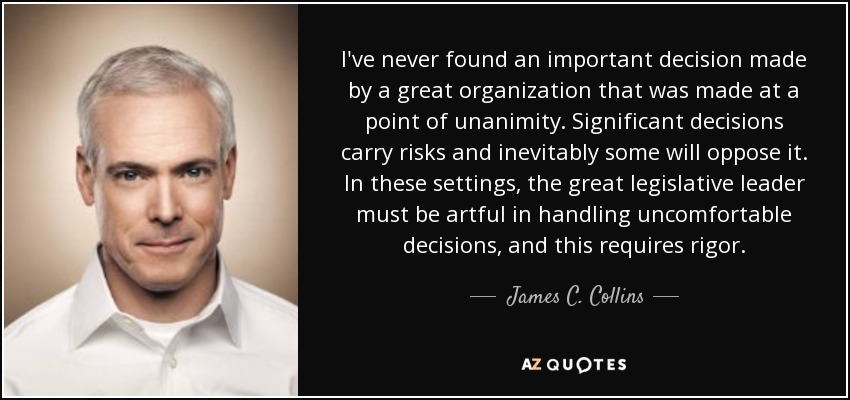 I've never found an important decision made by a great organization that was made at a point of unanimity. Significant decisions carry risks and inevitably some will oppose it. In these settings, the great legislative leader must be artful in handling uncomfortable decisions, and this requires rigor. - James C. Collins