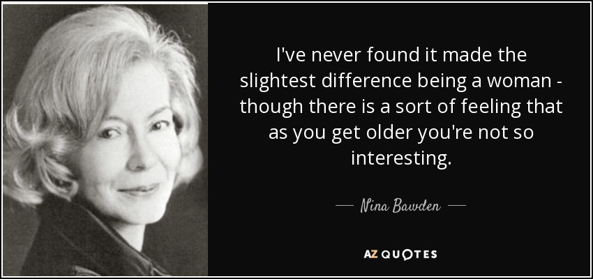 I've never found it made the slightest difference being a woman - though there is a sort of feeling that as you get older you're not so interesting. - Nina Bawden