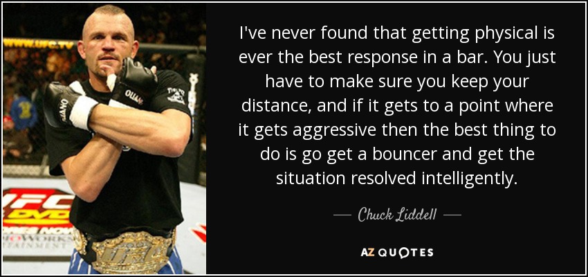 I've never found that getting physical is ever the best response in a bar. You just have to make sure you keep your distance, and if it gets to a point where it gets aggressive then the best thing to do is go get a bouncer and get the situation resolved intelligently. - Chuck Liddell