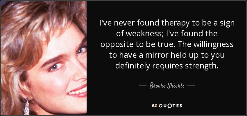 I've never found therapy to be a sign of weakness; I've found the opposite to be true. The willingness to have a mirror held up to you definitely requires strength. - Brooke Shields
