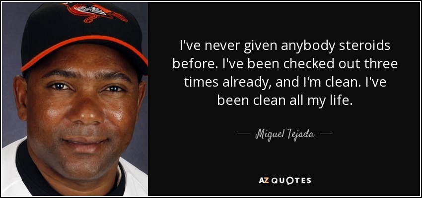 I've never given anybody steroids before. I've been checked out three times already, and I'm clean. I've been clean all my life. - Miguel Tejada