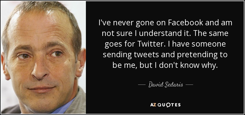I've never gone on Facebook and am not sure I understand it. The same goes for Twitter. I have someone sending tweets and pretending to be me, but I don't know why. - David Sedaris
