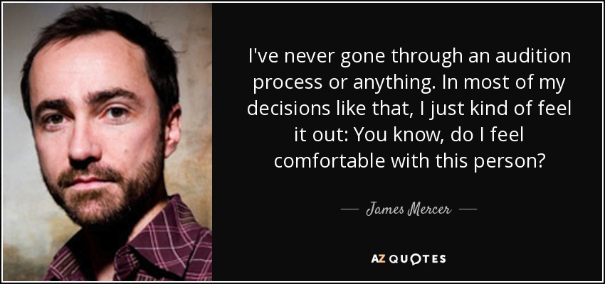 I've never gone through an audition process or anything. In most of my decisions like that, I just kind of feel it out: You know, do I feel comfortable with this person? - James Mercer