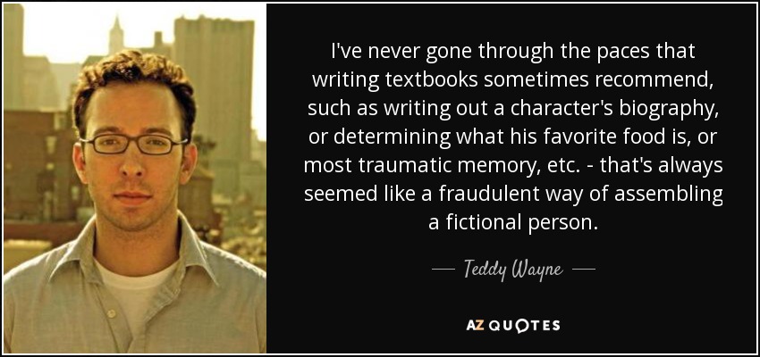 I've never gone through the paces that writing textbooks sometimes recommend, such as writing out a character's biography, or determining what his favorite food is, or most traumatic memory, etc. - that's always seemed like a fraudulent way of assembling a fictional person. - Teddy Wayne