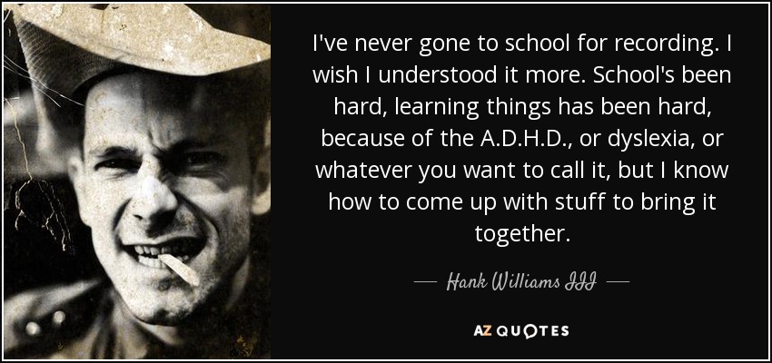 I've never gone to school for recording. I wish I understood it more. School's been hard, learning things has been hard, because of the A.D.H.D., or dyslexia, or whatever you want to call it, but I know how to come up with stuff to bring it together. - Hank Williams III