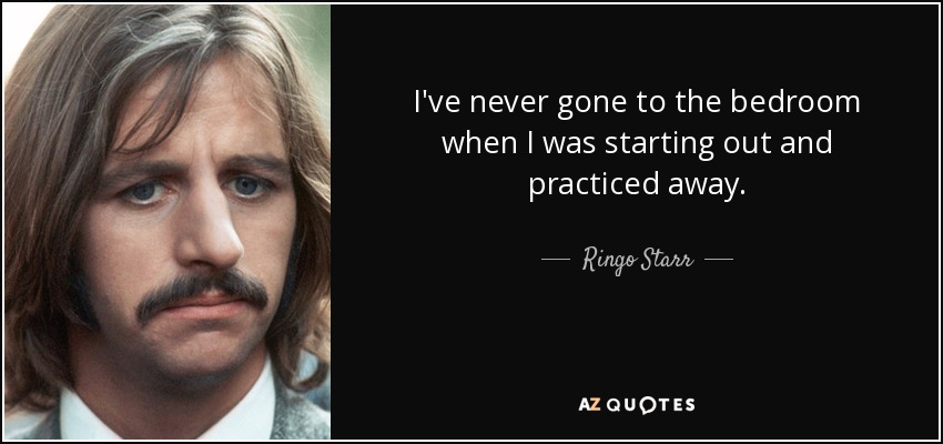 I've never gone to the bedroom when I was starting out and practiced away. - Ringo Starr