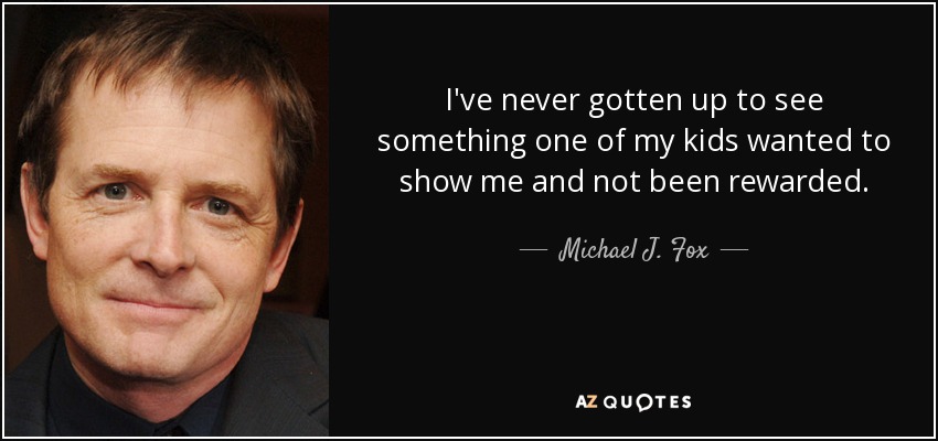 I've never gotten up to see something one of my kids wanted to show me and not been rewarded. - Michael J. Fox