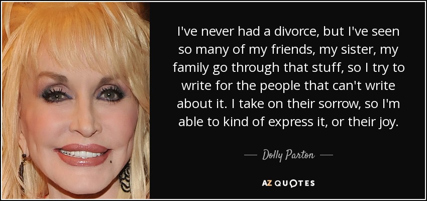 I've never had a divorce, but I've seen so many of my friends, my sister, my family go through that stuff, so I try to write for the people that can't write about it. I take on their sorrow, so I'm able to kind of express it, or their joy. - Dolly Parton