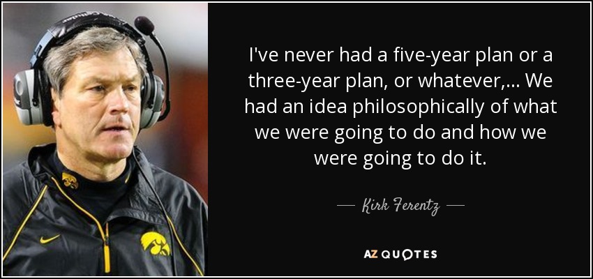 I've never had a five-year plan or a three-year plan, or whatever, ... We had an idea philosophically of what we were going to do and how we were going to do it. - Kirk Ferentz