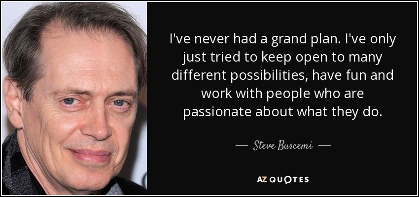 I've never had a grand plan. I've only just tried to keep open to many different possibilities, have fun and work with people who are passionate about what they do. - Steve Buscemi