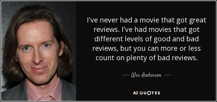 I've never had a movie that got great reviews. I've had movies that got different levels of good and bad reviews, but you can more or less count on plenty of bad reviews. - Wes Anderson