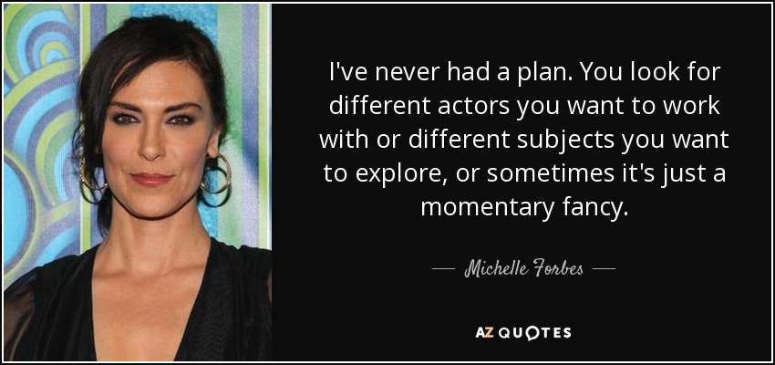 I've never had a plan. You look for different actors you want to work with or different subjects you want to explore, or sometimes it's just a momentary fancy. - Michelle Forbes