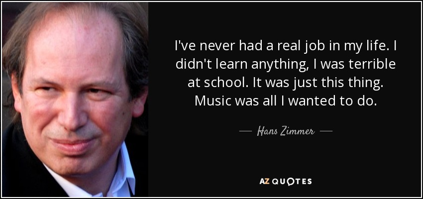 I've never had a real job in my life. I didn't learn anything, I was terrible at school. It was just this thing. Music was all I wanted to do. - Hans Zimmer