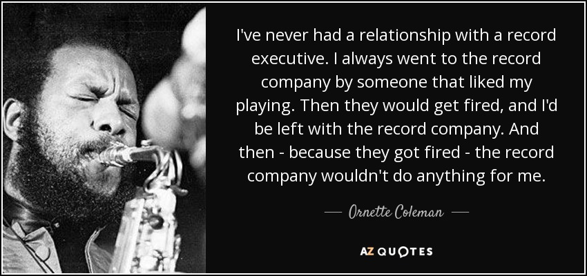 I've never had a relationship with a record executive. I always went to the record company by someone that liked my playing. Then they would get fired, and I'd be left with the record company. And then - because they got fired - the record company wouldn't do anything for me. - Ornette Coleman