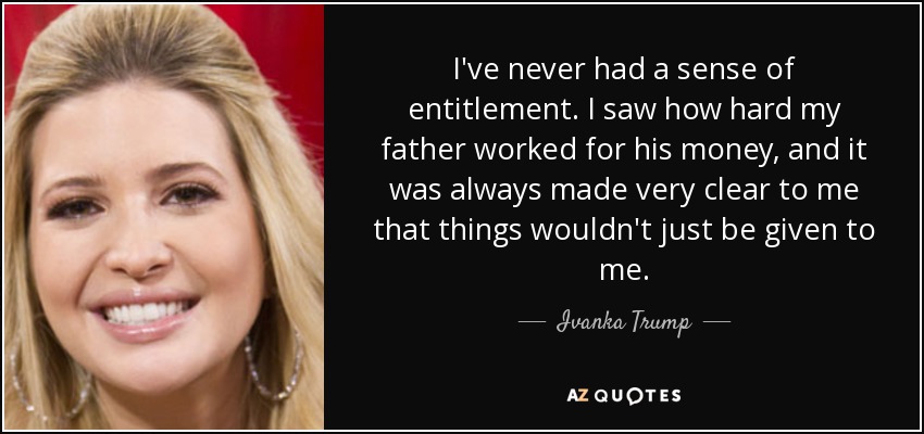 I've never had a sense of entitlement. I saw how hard my father worked for his money, and it was always made very clear to me that things wouldn't just be given to me. - Ivanka Trump