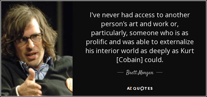 I've never had access to another person's art and work or, particularly, someone who is as prolific and was able to externalize his interior world as deeply as Kurt [Cobain] could. - Brett Morgen