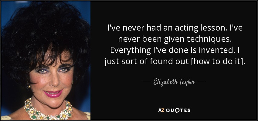 I've never had an acting lesson. I've never been given techniques. Everything I've done is invented. I just sort of found out [how to do it]. - Elizabeth Taylor