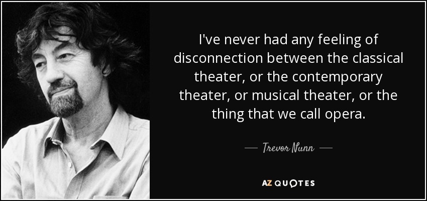 I've never had any feeling of disconnection between the classical theater, or the contemporary theater, or musical theater, or the thing that we call opera. - Trevor Nunn
