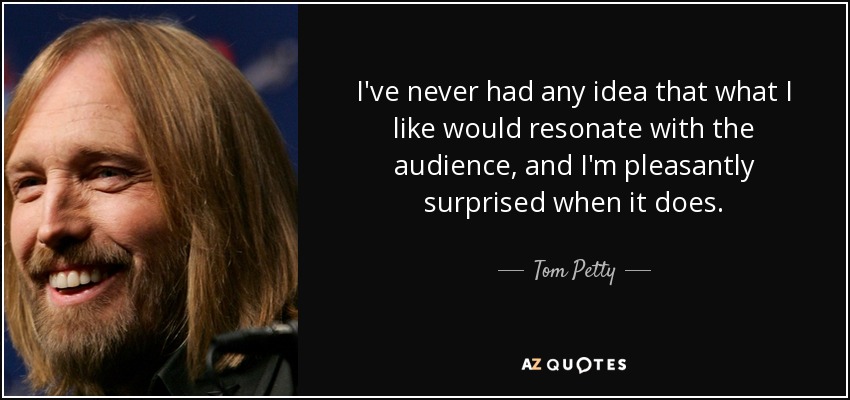 I've never had any idea that what I like would resonate with the audience, and I'm pleasantly surprised when it does. - Tom Petty