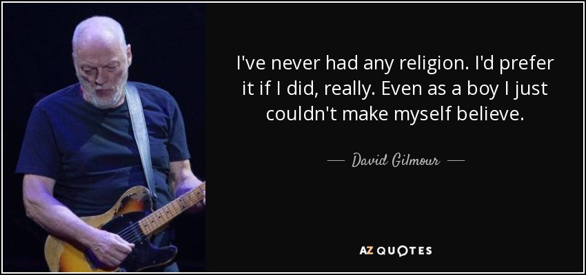 I've never had any religion. I'd prefer it if I did, really. Even as a boy I just couldn't make myself believe. - David Gilmour