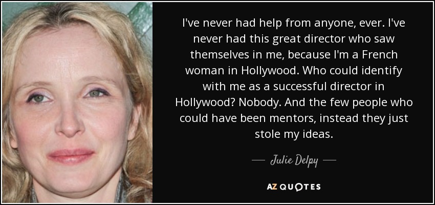 I've never had help from anyone, ever. I've never had this great director who saw themselves in me, because I'm a French woman in Hollywood. Who could identify with me as a successful director in Hollywood? Nobody. And the few people who could have been mentors, instead they just stole my ideas. - Julie Delpy
