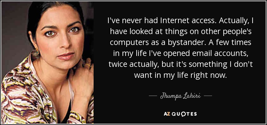 I've never had Internet access. Actually, I have looked at things on other people's computers as a bystander. A few times in my life I've opened email accounts, twice actually, but it's something I don't want in my life right now. - Jhumpa Lahiri
