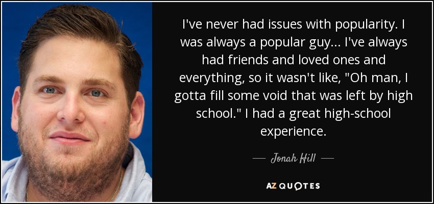 I've never had issues with popularity. I was always a popular guy... I've always had friends and loved ones and everything, so it wasn't like, 