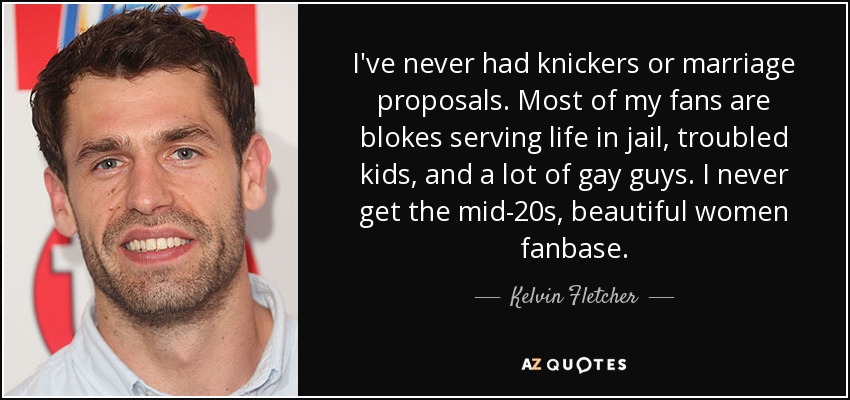 I've never had knickers or marriage proposals. Most of my fans are blokes serving life in jail, troubled kids, and a lot of gay guys. I never get the mid-20s, beautiful women fanbase. - Kelvin Fletcher