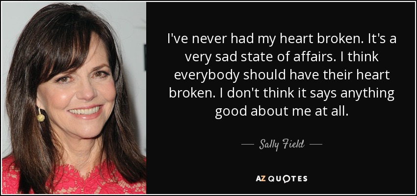 I've never had my heart broken. It's a very sad state of affairs. I think everybody should have their heart broken. I don't think it says anything good about me at all. - Sally Field