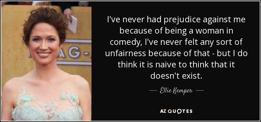 I've never had prejudice against me because of being a woman in comedy, I've never felt any sort of unfairness because of that - but I do think it is naive to think that it doesn't exist. - Ellie Kemper