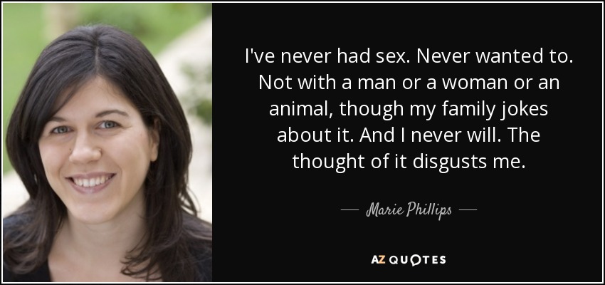 I've never had sex. Never wanted to. Not with a man or a woman or an animal, though my family jokes about it. And I never will. The thought of it disgusts me. - Marie Phillips