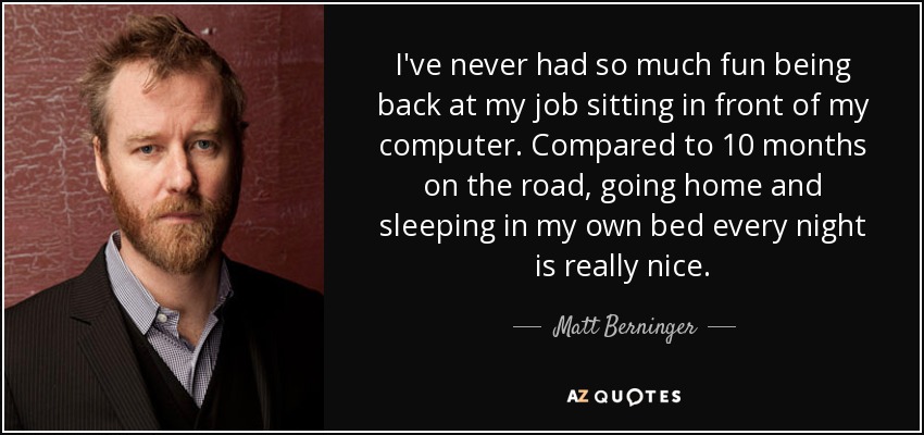 I've never had so much fun being back at my job sitting in front of my computer. Compared to 10 months on the road, going home and sleeping in my own bed every night is really nice. - Matt Berninger