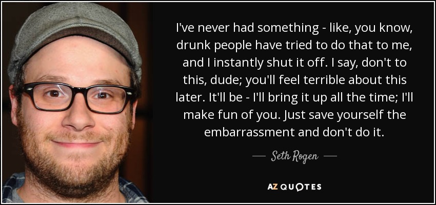 I've never had something - like, you know, drunk people have tried to do that to me, and I instantly shut it off. I say, don't to this, dude; you'll feel terrible about this later. It'll be - I'll bring it up all the time; I'll make fun of you. Just save yourself the embarrassment and don't do it. - Seth Rogen