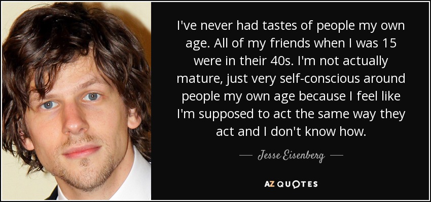 I've never had tastes of people my own age. All of my friends when I was 15 were in their 40s. I'm not actually mature, just very self-conscious around people my own age because I feel like I'm supposed to act the same way they act and I don't know how. - Jesse Eisenberg