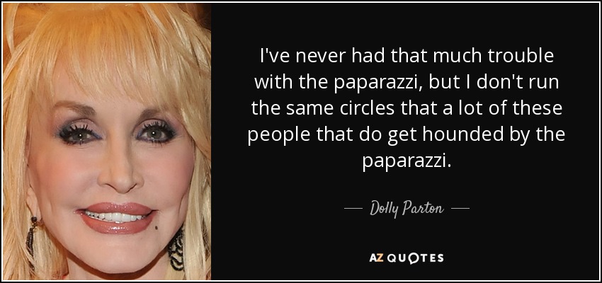 I've never had that much trouble with the paparazzi, but I don't run the same circles that a lot of these people that do get hounded by the paparazzi. - Dolly Parton