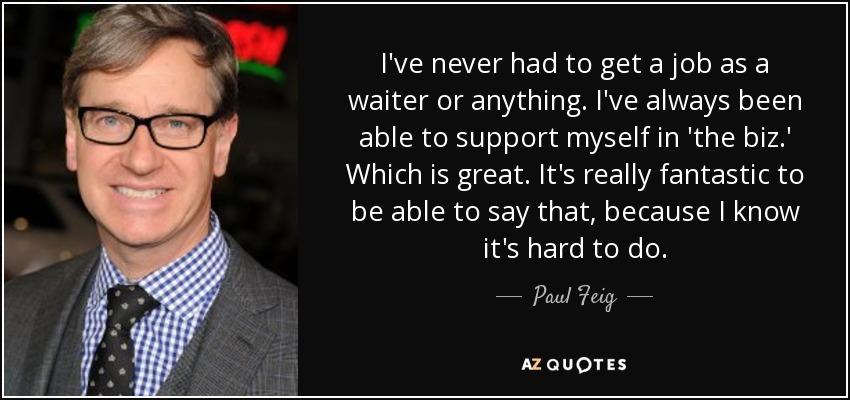 I've never had to get a job as a waiter or anything. I've always been able to support myself in 'the biz.' Which is great. It's really fantastic to be able to say that, because I know it's hard to do. - Paul Feig
